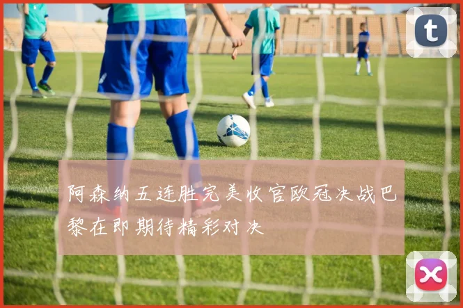 阿森纳五连胜完美收官欧冠决战巴黎在即期待精彩对决