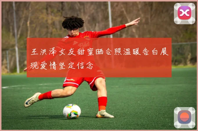 王洪泽女友甜蜜晒合照温暖告白展现爱情坚定信念