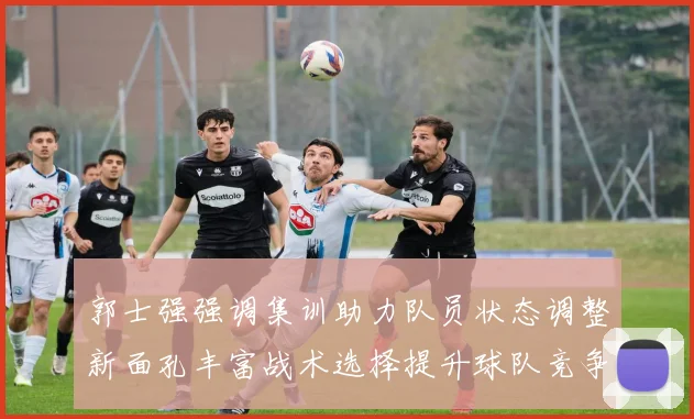 郭士强强调集训助力队员状态调整新面孔丰富战术选择提升球队竞争力