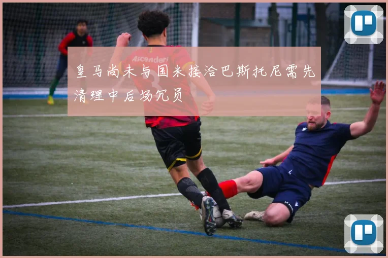 皇马尚未与国米接洽巴斯托尼需先清理中后场冗员