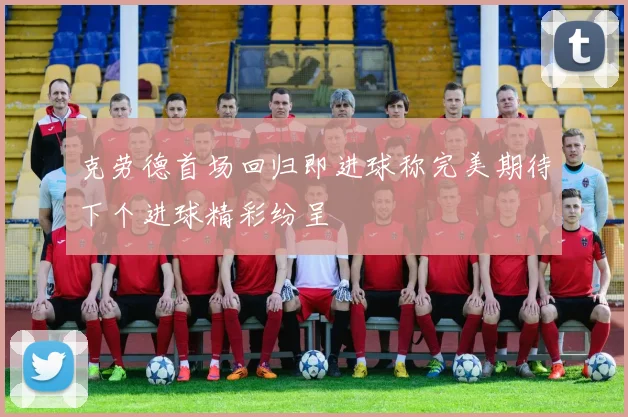 克劳德首场回归即进球称完美期待下个进球精彩纷呈