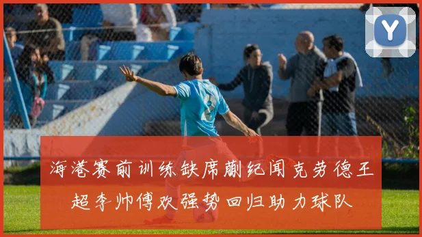 海港赛前训练缺席蒯纪闻克劳德王燊超李帅傅欢强势回归助力球队