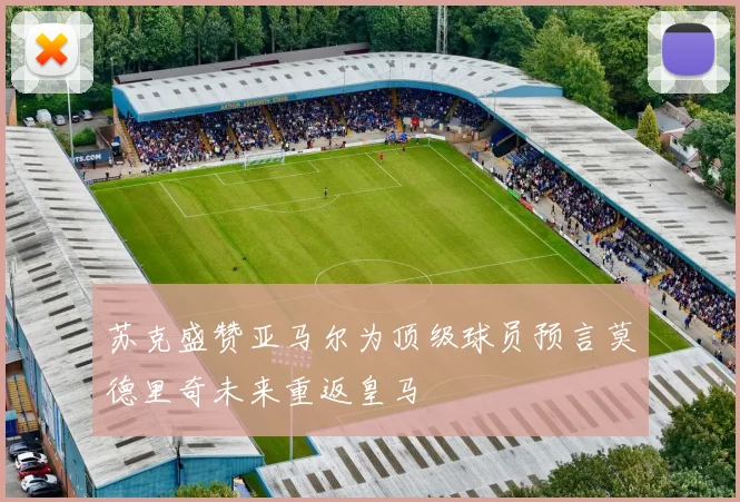 苏克盛赞亚马尔为顶级球员预言莫德里奇未来重返皇马