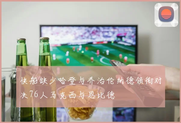 快船缺少哈登与乔治伦纳德领衔对决76人马克西与恩比德
