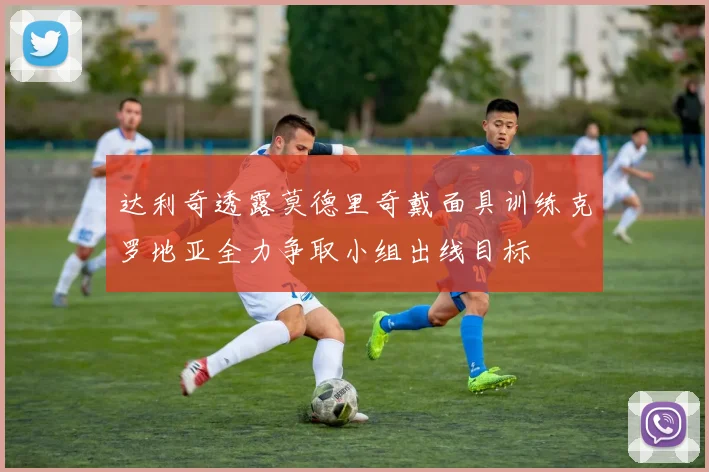 达利奇透露莫德里奇戴面具训练克罗地亚全力争取小组出线目标
