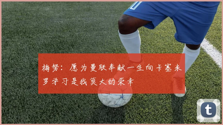 梅努：愿为曼联奉献一生向卡塞米罗学习是我莫大的荣幸