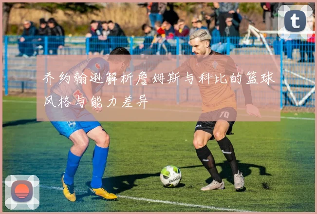乔约翰逊解析詹姆斯与科比的篮球风格与能力差异