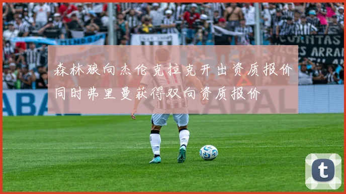 森林狼向杰伦克拉克开出资质报价同时弗里曼获得双向资质报价