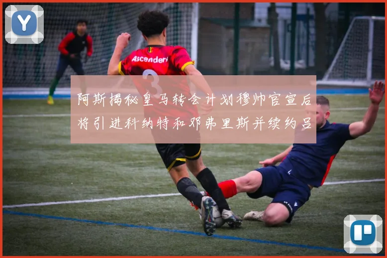 阿斯揭秘皇马转会计划穆帅官宣后将引进科纳特和邓弗里斯并续约吕迪格