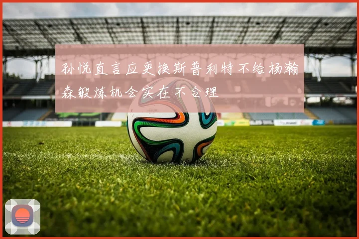 孙悦直言应更换斯普利特不给杨瀚森锻炼机会实在不合理