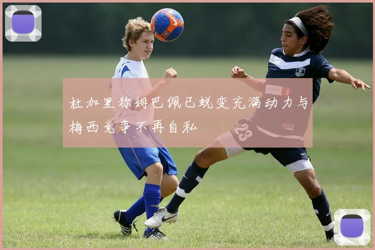 杜加里称姆巴佩已蜕变充满动力与梅西竞争不再自私