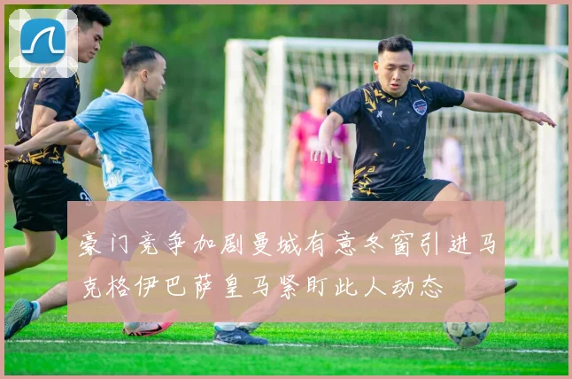 豪门竞争加剧曼城有意冬窗引进马克格伊巴萨皇马紧盯此人动态