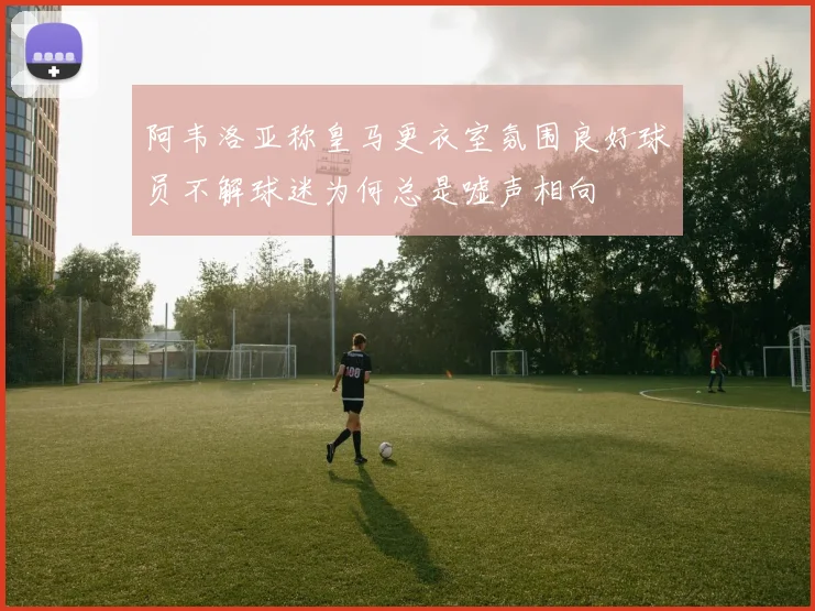 阿韦洛亚称皇马更衣室氛围良好球员不解球迷为何总是嘘声相向