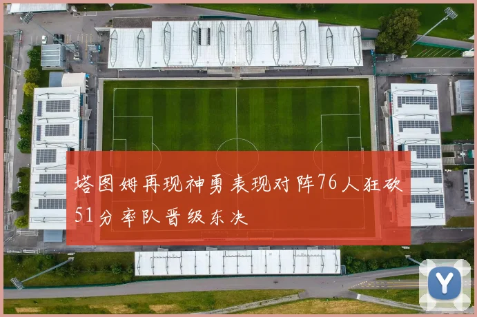 塔图姆再现神勇表现对阵76人狂砍51分率队晋级东决