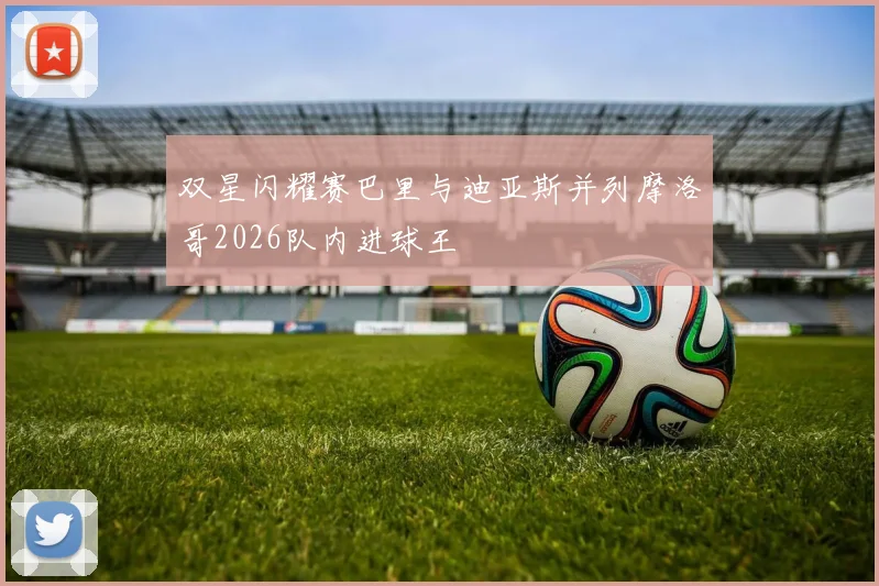 双星闪耀赛巴里与迪亚斯并列摩洛哥2026队内进球王