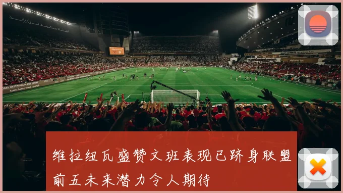 维拉纽瓦盛赞文班表现已跻身联盟前五未来潜力令人期待
